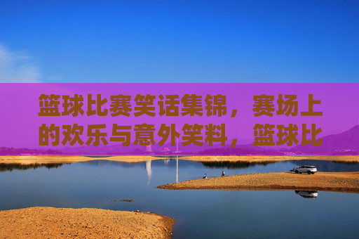 篮球比赛笑话集锦,赛场上的欢乐与意外笑料,篮球比赛笑话集锦,赛场上的欢乐与意外笑料