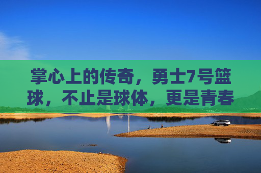 掌心上的传奇,勇士7号篮球,不止是球体,更是青春与梦想的见证者,掌心上的传奇,勇士7号篮球,青春与梦想的见证者