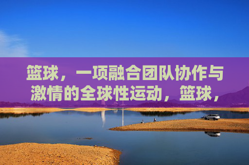 篮球,一项融合团队协作与激情的全球性运动,篮球,团队协作与激情的全球性运动