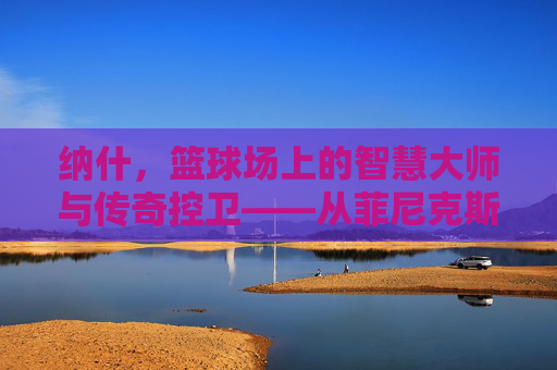 纳什,篮球场上的智慧大师与传奇控卫——从菲尼克斯到名人堂的辉煌轨迹,纳什,篮球场上的智慧大师与传奇控卫——从菲尼克斯到名人堂的辉煌轨迹