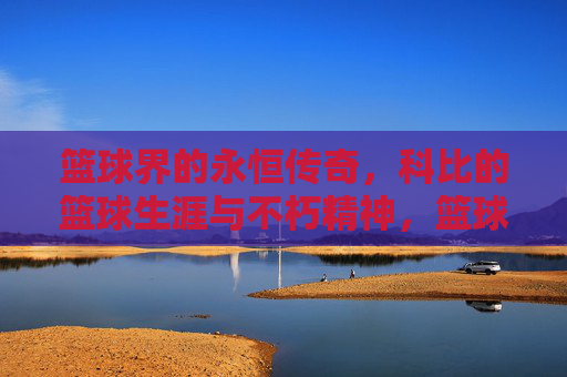 篮球界的永恒传奇,科比的篮球生涯与不朽精神,篮球界的永恒传奇,科比的篮球生涯与不朽精神