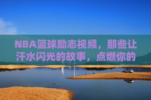NBA篮球励志视频，那些让汗水闪光的故事，点燃你的热血与梦想，NBA篮球励志视频，汗水闪光的故事，点燃你的热血与梦想