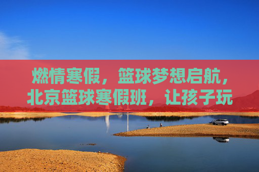 燃情寒假,篮球梦想启航,北京篮球寒假班,让孩子玩出运动激情与成长