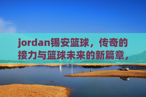 jordan锡安篮球,传奇的接力与篮球未来的新篇章,Jordan锡安篮球,传奇的接力与篮球未来的新篇章