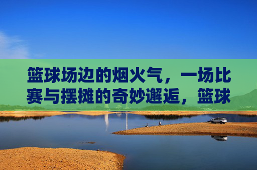 篮球场边的烟火气,一场比赛与摆摊的奇妙邂逅,篮球场边的烟火气,一场比赛与摆摊的奇妙邂逅