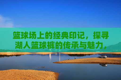 篮球场上的经典印记,探寻湖人篮球裤的传承与魅力,篮球场上的经典印记,探寻湖人篮球裤的传承与魅力