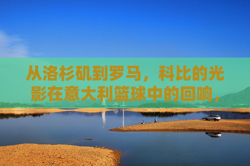 从洛杉矶到罗马,科比的光影在意大利篮球中的回响,从洛杉矶到罗马,科比的光影在意大利篮球中的回响