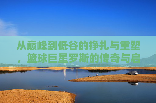 从巅峰到低谷的挣扎与重塑,篮球巨星罗斯的传奇与启示,罗斯,从巅峰到低谷的挣扎、重塑与传奇启示