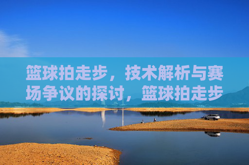 篮球拍走步,技术解析与赛场争议的探讨,篮球拍走步,技术解析与赛场争议的探讨