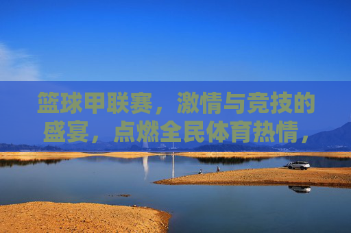 篮球甲联赛，激情与竞技的盛宴，点燃全民体育热情，篮球甲联赛，激情与竞技的盛宴，点燃全民体育热情