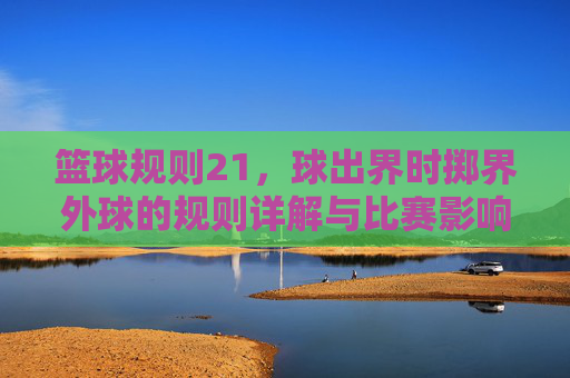 篮球规则21,球出界时掷界外球的规则详解与比赛影响,篮球规则21,球出界时掷界外球的规则详解与比赛影响分析