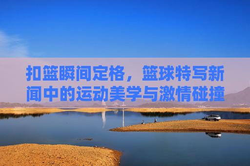 扣篮瞬间定格，篮球特写新闻中的运动美学与激情碰撞