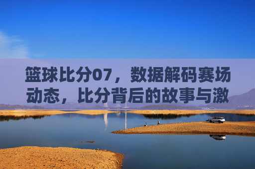 篮球比分07,数据解码赛场动态,比分背后的故事与激情,篮球比分07,数据解码赛场动态,比分背后的故事与激情