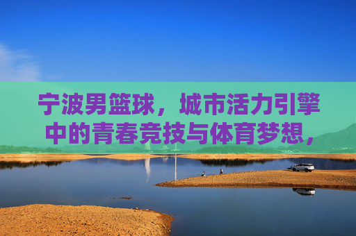 宁波男篮球,城市活力引擎中的青春竞技与体育梦想,宁波男篮球,城市活力引擎中的青春竞技与体育梦想