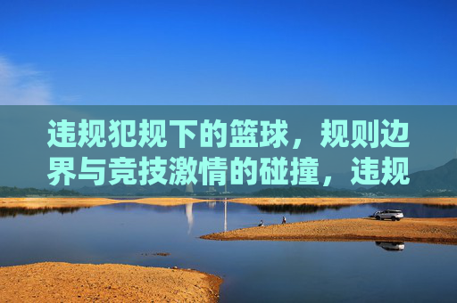 违规犯规下的篮球,规则边界与竞技激情的碰撞,违规犯规下的篮球,规则边界与竞技激情的碰撞