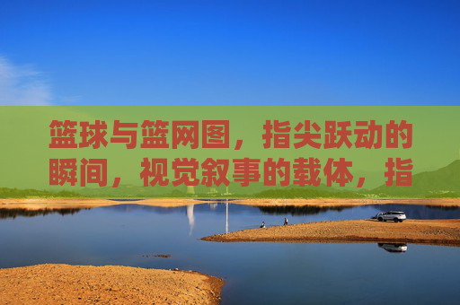 篮球与篮网图，指尖跃动的瞬间，视觉叙事的载体，指尖跃动的篮球与篮网，视觉叙事的瞬间载体