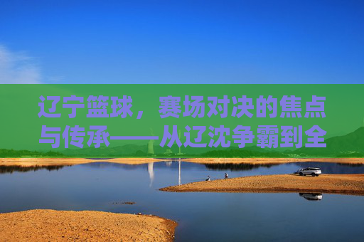 辽宁篮球，赛场对决的焦点与传承——从辽沈争霸到全国赛场，辽宁篮球，赛场对决的焦点与传承——从辽沈争霸到全国赛场