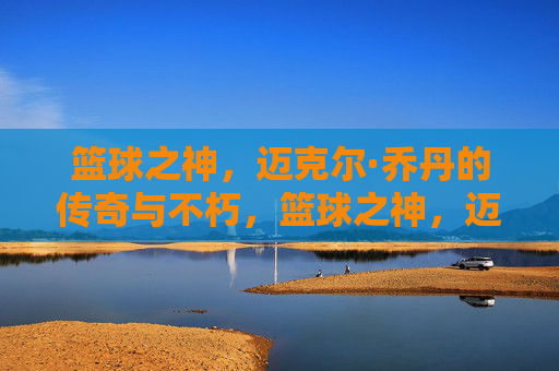 篮球之神,迈克尔·乔丹的传奇与不朽,篮球之神,迈克尔·乔丹的传奇与不朽