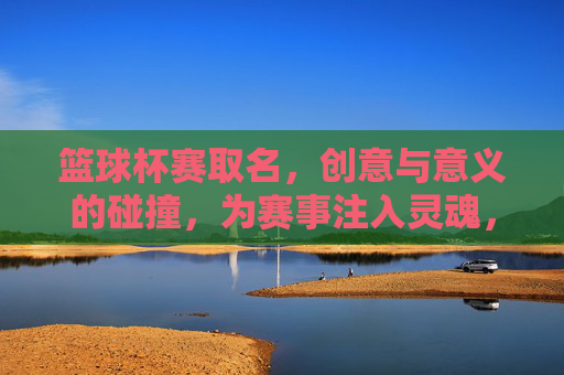 篮球杯赛取名,创意与意义的碰撞,为赛事注入灵魂,篮球杯赛取名,创意与意义碰撞,为赛事注入灵魂