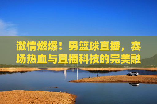 激情燃爆!男篮球直播,赛场热血与直播科技的完美融合,激情燃爆!男篮球直播,赛场热血与直播科技的完美融合