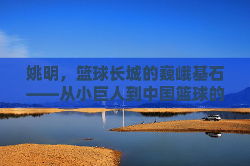 姚明,篮球长城的巍峨基石——从小巨人到中国篮球的领航者,姚明,篮球长城的巍峨基石——从小巨人到中国篮球的领航者