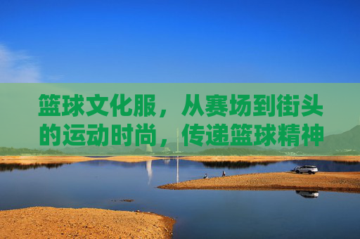 篮球文化服,从赛场到街头的运动时尚,传递篮球精神的视觉语言,篮球文化服,从赛场到街头,以运动时尚传递篮球精神的视觉语言