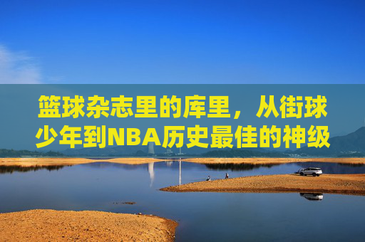篮球杂志里的库里,从街球少年到NBA历史最佳的神级进化,篮球杂志里的库里,从街球少年到NBA历史最佳的神级进化