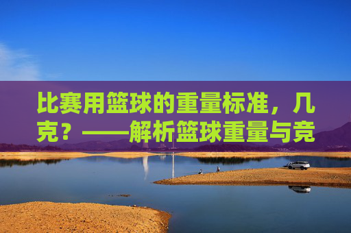 比赛用篮球的重量标准,几克?——解析篮球重量与竞技表现的关系,比赛用篮球重量标准,几克?解析重量与竞技表现的关系