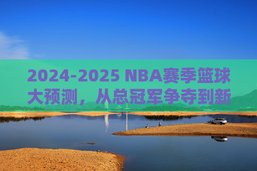 2024-2025 NBA赛季篮球大预测,从总冠军争夺到新星崛起的深度预判,2024-2025 NBA赛季大预测,从总冠军争夺到新星崛起的深度预判