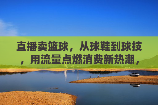直播卖篮球,从球鞋到球技,用流量点燃消费新热潮,直播卖篮球,从球鞋到球技,用流量点燃消费新热潮