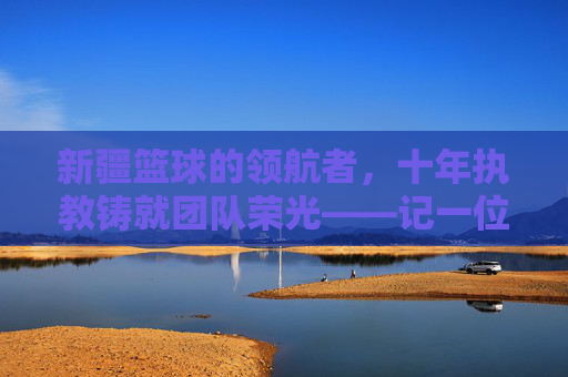 新疆篮球的领航者,十年执教铸就团队荣光——记一位为新疆队奉献青春的主帅,新疆篮球的领航者,十年执教铸就团队荣光——记一位为新疆队奉献青春的主帅