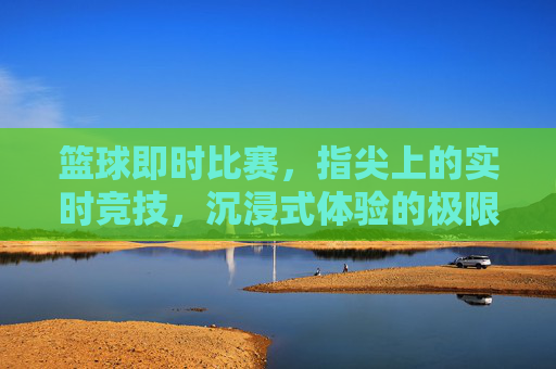 篮球即时比赛,指尖上的实时竞技,沉浸式体验的极限挑战,篮球即时比赛,指尖上的实时竞技,沉浸式体验的极限挑战