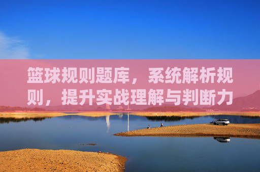 篮球规则题库,系统解析规则,提升实战理解与判断力,篮球规则题库,系统解析规则,提升实战理解与判断力