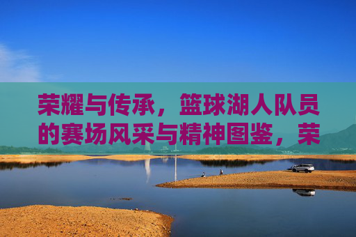 荣耀与传承，篮球湖人队员的赛场风采与精神图鉴，荣耀与传承，篮球湖人队员的赛场风采与精神图鉴