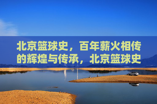 北京篮球史，百年薪火相传的辉煌与传承，北京篮球史，百年薪火相传的辉煌与传承