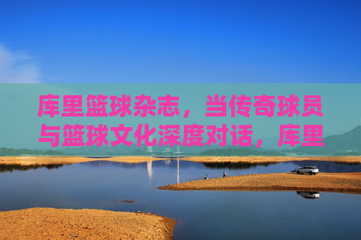 库里篮球杂志,当传奇球员与篮球文化深度对话,库里篮球杂志,传奇球员与篮球文化深度对话