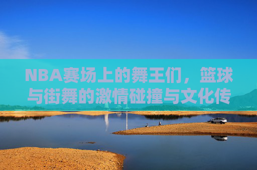 NBA赛场上的舞王们,篮球与街舞的激情碰撞与文化传承,NBA赛场上的舞王们,篮球与街舞的激情碰撞与文化传承