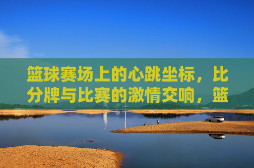 篮球赛场上的心跳坐标,比分牌与比赛的激情交响,篮球赛场上的心跳坐标,比分牌与比赛的激情交响