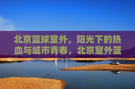 北京篮球室外，阳光下的热血与城市青春，北京室外篮球场，阳光下的热血与城市青春