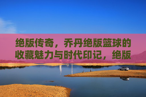绝版传奇，乔丹绝版篮球的收藏魅力与时代印记，绝版传奇，乔丹绝版篮球的收藏魅力与时代印记