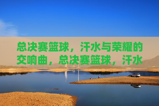 总决赛篮球,汗水与荣耀的交响曲,总决赛篮球,汗水与荣耀的交响曲