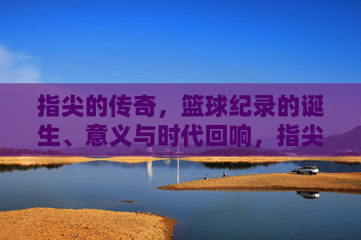 指尖的传奇，篮球纪录的诞生、意义与时代回响，指尖的传奇，篮球纪录的诞生、意义与时代回响