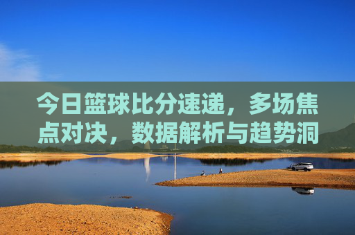 今日篮球比分速递,多场焦点对决,数据解析与趋势洞察,今日篮球比分速递,多场焦点对决,数据解析与趋势洞察