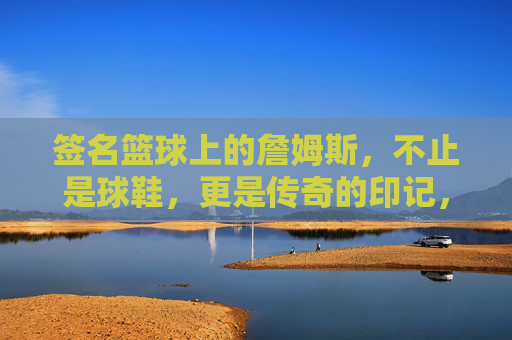签名篮球上的詹姆斯,不止是球鞋,更是传奇的印记,签名篮球上的詹姆斯,不止是球鞋,更是传奇的印记
