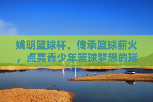 姚明篮球杯,传承篮球薪火,点亮青少年篮球梦想的璀璨篇章,姚明篮球杯,传承篮球薪火,点亮青少年篮球梦想的璀璨篇章