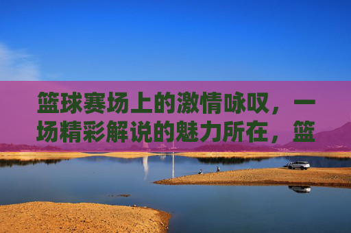 篮球赛场上的激情咏叹,一场精彩解说的魅力所在,篮球赛场上的激情咏叹,一场精彩解说的魅力所在
