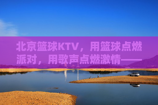 北京篮球KTV,用篮球点燃派对,用歌声点燃激情——都市新潮的娱乐新选择,北京篮球KTV,用篮球点燃派对,用歌声点燃激情——都市新潮的娱乐新选择
