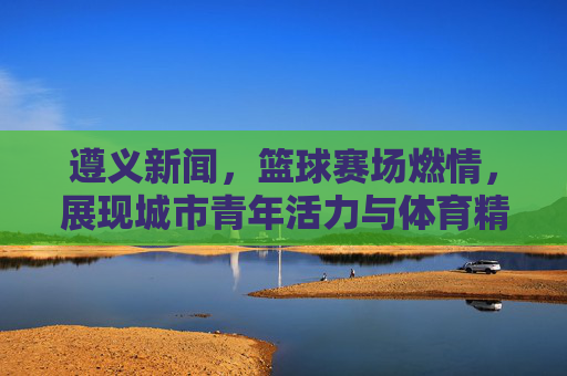 遵义新闻,篮球赛场燃情,展现城市青年活力与体育精神