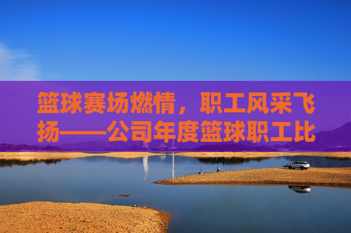 篮球赛场燃情,职工风采飞扬——公司年度篮球职工比赛侧记,篮球赛场燃情,职工风采飞扬——公司年度篮球职工比赛侧记