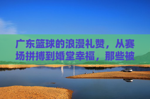 广东篮球的浪漫礼赞，从赛场拼搏到婚堂幸福，那些被篮球见证的爱情故事